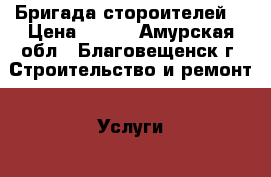 Бригада стороителей  › Цена ­ 999 - Амурская обл., Благовещенск г. Строительство и ремонт » Услуги   